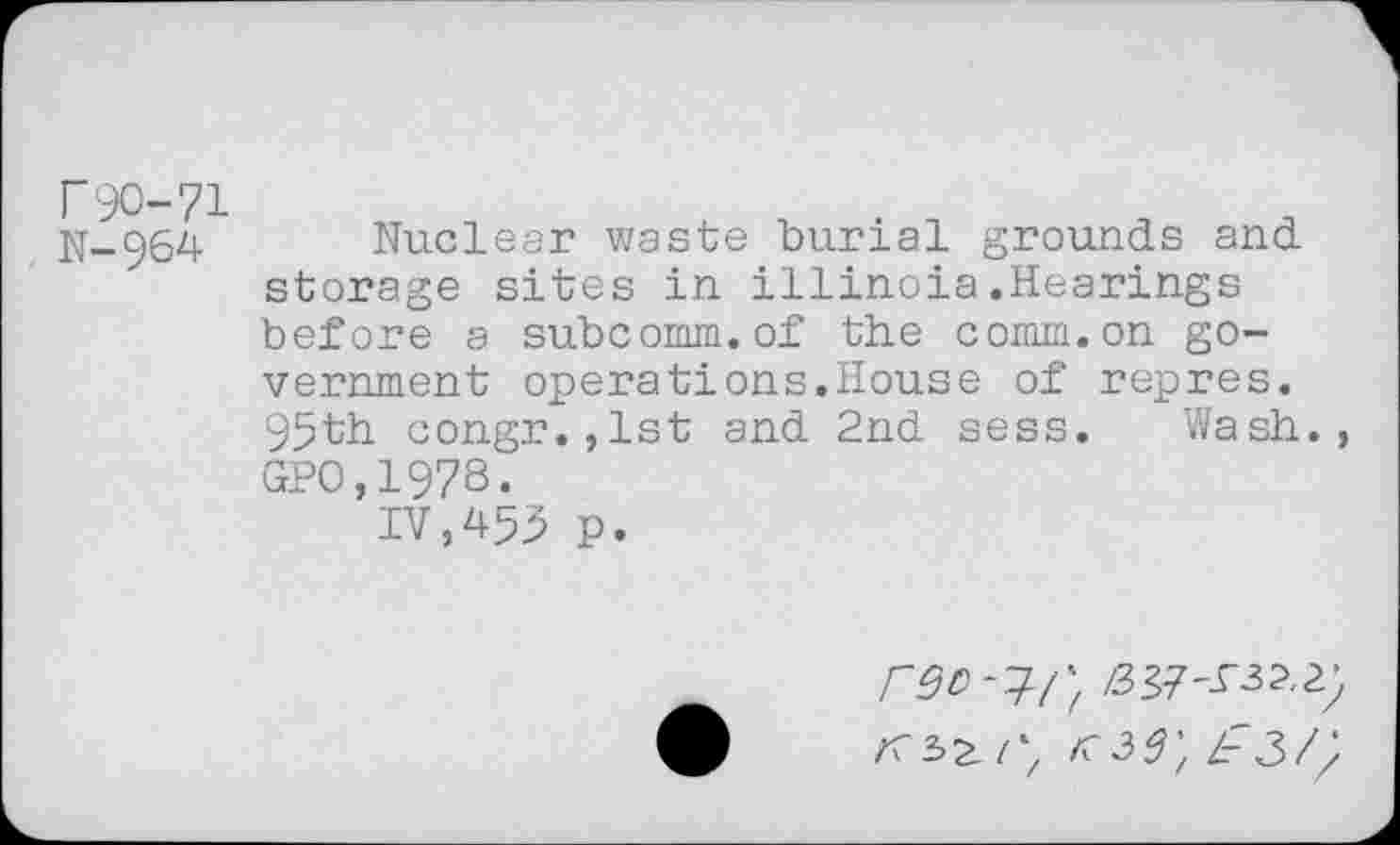 ﻿N-964 Nuclear waste burial grounds and storage sites in illinoia.Hearings before a subcomm.of the comm.on government operations.House of repres. 95th congr.,lst and 2nd sess. Wash., GPO,1978.
IV,453 p.
<39; zr3//